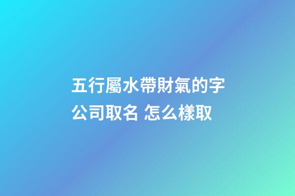 五行屬水帶財氣的字公司取名 怎么樣取-第1張-公司起名-玄機派